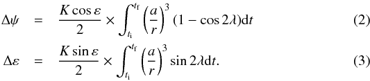 \begin{eqnarray} \label{eq:Delta_psi} \Delta \psi &=& {K \cos \varepsilon \over 2} \times \int_{t_{\rm i}}^{t_{\rm f}} \left({a \over r}\right)^{3} (1 - \cos 2 \lambda) {\rm d} t \\ \label{eq:Delta_varepsilon} \Delta \varepsilon &=& {K \sin \varepsilon\over 2} \times \int_{t_{\rm i}}^{t_{\rm f}} \left({a \over r}\right)^{3} \sin 2 \lambda {\rm d} t. \end{eqnarray}