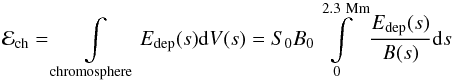 \begin{equation} \mathcal{E}_{\mathrm{ch}}= \int\limits_{\mathrm{chromosphere}} {E_{\mathrm{dep}}(s)} \mathrm{d}{V(s)} = S_0 B_0 \int\limits_{0}^{2.3~\mathrm{Mm}} \frac{E_{\mathrm{dep}}(s)}{B(s)} \mathrm{d}{s} \ \label{eq:15} \end{equation}