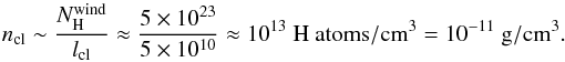 \begin{equation} n_{\rm cl}\sim \frac{N_{\rm H}^{\rm wind}}{l_{\rm cl}}\approx \frac{5\times 10^{23}}{5\times 10^{10}}\approx 10^{13} \ \rm H\ atoms/cm^{3} = 10^{-11} \ \rm g/cm^{3}. \end{equation}