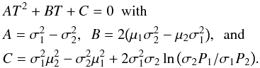 \begin{align} &\lefteqn{AT^2 + BT + C = 0\phn \mathrm{with}}\nonumber \\ & A = \sigma_1^2 - \sigma_2^2,\phn B = 2 \big(\mu_1\sigma_2^2 - \mu_2\sigma_1^2\big),\phn \mathrm{and} \\ & C = \sigma_1^2\mu_2^2 - \sigma_2^2\mu_1^2 + 2\sigma_1^2\sigma_2 \ln\big( \sigma_2 P_1 / \sigma_1 P_2\big).\nonumber \label{EQN04} \end{align}