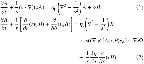 \begin{eqnarray} &&\frac{\partial A}{\partial t} + \frac{1}{s}(\vec{v}\cdot\nabla)(s A) = \eta_{\rm p} \left( \nabla^2 - \frac{1}{s^2}\right)A + \alpha B, \label{eq:1}\\ && \frac{\partial B}{\partial t} + \frac{1}{r}\left[\frac{\partial}{\partial r}(r v_r B) + \frac{\partial}{\partial \theta}(v_\theta B)\right] = \eta_{\rm t} \left( \nabla^2 - \frac{1}{s^2}\right)B \nonumber \\ && \phantom{\frac{\partial B}{\partial t} + \frac{1}{r}\left[\frac{\partial}{\partial r}(r v_r B) + \frac{\partial}{\partial \theta}(v_\theta B)\right] = }+\, s ((\nabla \times [A(r,\theta)\vec{e}_\phi])\cdot\nabla)\Omega \nonumber \\ && \phantom{\frac{\partial B}{\partial t} + \frac{1}{r}\left[\frac{\partial}{\partial r}(r v_r B) + \frac{\partial}{\partial \theta}(v_\theta B)\right] = }+\, \frac{1}{r}\frac{{\rm d}\eta_{\rm t}}{{\rm d}r}\frac{\partial}{\partial r}(rB), \label{eq:2} \end{eqnarray}