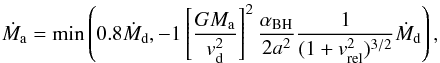 \begin{equation} \label{eq::BH} \dot{M}_{\rm a} = \min \left(0.8 \dot{M}_{\rm d}, -1 \left[\frac{G M_{\rm a}}{v_{\rm d}^2}\right]^2 \frac{\alpha_{\rm BH}}{2a^2} \frac{1}{(1+v_{\rm rel}^2)^{3/2}} \dot{M}_{\rm d}\right), \end{equation}