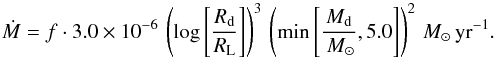 \begin{equation} \label{H02} \dot{M} = f \cdot 3.0\times 10^{-6} \, \left(\log\left[\frac{R_{\rm d}}{R_{\rm L}}\right]\right)^3 \, \left({\min}\left[\frac{M_{\rm d}}{\Msun},5.0\right]\right)^2 \Msun \, \rm yr^{-1}. \end{equation}