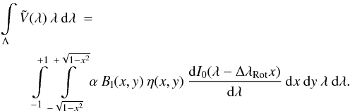 \begin{eqnarray} \int\limits_{\Lambda} \tilde{V}(\lambda) \: \lambda \: {\rm d}\lambda \: = \: \hspace{6.0cm} \nonumber \\ \int\limits_{-1}^{+1} \int\limits_{-\sqrt{1-x^2}}^{+\sqrt{1-x^2}} \alpha \: B_{\rm l}(x,y) \: \eta(x,y) \: \frac{{\rm d}I_{0}(\lambda-\Delta \lambda_{\rm Rot}x)}{{\rm d}\lambda} \: {\rm d}x \: {\rm d}y \: \lambda \: {\rm d}\lambda . \label{Eq:2.2.3} \end{eqnarray}