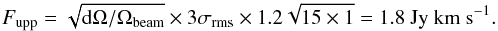 \begin{equation} F_{\rm upp} = \sqrt{{\rm d}\Omega/\Omega_{\rm beam}} \times 3\sigma_{\rm rms} \times 1.2\sqrt{15\times1} = 1.8 \ {\rm Jy \ km \ s^{-1}} . \end{equation}
