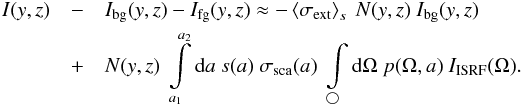 \begin{eqnarray} I(y,z) &- & I_{\rm bg}(y,z) - I_{\rm fg}(y,z) \approx - \left<\sigma_{\rm ext}\right>_s\ N(y,z)\ I_{\rm bg}(y,z)\nonumber\\ \label{avI}&+& N(y,z)\ \int\limits_{a_1}^{a_2}{\rm d}a\ s(a)\ \sigma_{\rm sca}(a)\ \int\limits_{\bigcirc}{\rm d}\Omega\ p(\Omega,a)\ I_{\rm ISRF}(\Omega). \end{eqnarray}