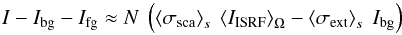 \begin{equation} I - I_{\rm bg} - I_{\rm fg} \approx N\ \left( \left<\sigma_{\rm sca}\right>_s\ \left<I_{\rm ISRF}\right>_\Omega-\left<\sigma_{\rm ext}\right>_s\ I_{\rm bg} \right) \label{simple} \end{equation}
