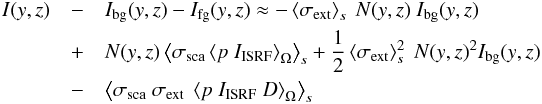 \begin{eqnarray} I(y,z)&-& I_{\rm bg}(y,z) - I_{\rm fg}(y,z) \approx -\left<\sigma_{\rm ext}\right>_s\ N(y,z)\ I_{\rm bg}(y,z)\nonumber\\ &+&N(y,z)\left<\sigma_{\rm sca}\left<p\ I_{\rm ISRF}\right>_\Omega\right>_s +\frac{1}{2}\left<\sigma_{\rm ext}\right>_s^2\ N(y,z)^2 I_{\rm bg}(y,z)\nonumber\\ &-&\left<\sigma_{\rm sca}\ \sigma_{\rm ext}\ \left<p\ I_{\rm ISRF}\ D\right>_\Omega\right>_s \end{eqnarray}