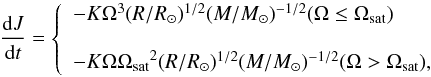 \begin{equation} \frac{{{\rm d}J}}{{{\rm d}t}} = \left\{ \begin{array}{l} - K{\Omega ^3}{({R}/{{{R_ \odot }}})^{1/2}}{({M}/{{{M_ \sun }}})^{ - 1/2}} (\Omega \le {\Omega _{\rm sat}}) \\ \\ - K\Omega {\Omega _{\rm sat}}^2{({R}/{{{R_ \odot }}})^{1/2}}{({M}/{{{M_ \sun }}})^{ - 1/2}} (\Omega > {\Omega _{\rm sat}}), \\ \end{array} \right. \end{equation}