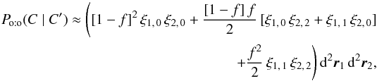 \begin{eqnarray} \Poto(C \mid C') \approx \Biggl([1-f]^2\multspace \xi_{1\comma 0}\multspace \xi_{2\comma 0} + \frac{[1-f]\multspace f}{2}\multspace [\xi_{1\comma 0}\multspace \xi_{2\comma 2} + \xi_{1\comma 1}\multspace \xi_{2\comma 0}] \nonumber \\ +\frac{f^2}{2}\multspace \xi_{1\comma 1}\multspace \xi_{2\comma 2}\Biggr) \multspace \df^2\vec r_1\multspace \df^2\vec r_2, \end{eqnarray}