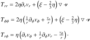 \begin{eqnarray} \begin{array}{l} T_{rr} = 2\eta \partial _r v_r + \left(\xi -\frac{2}{3} \eta \right) \bigtriangledown \cdot \vec{v} \\ \\ T_{\phi \phi} = 2\eta \left(\frac{1}{r} \partial _{\phi} v_{\phi} + \frac{v_r}{r}\right) + \left(\xi -\frac{2}{3} \eta \right) \bigtriangledown \cdot \vec{v}\\ \\ T_{r \phi} = \eta \left(\partial _r v_{\phi} + \frac{1}{r} \partial _{\phi} v_r -\frac{v_{\phi}}{r} \right)\cdot\\ \end{array} \label{compstresstens} \end{eqnarray}