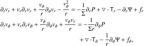 \begin{eqnarray} && \partial _t v_{r} + v_{r} \partial _r v_{r} + \frac{v_{\phi}}{r}\partial _{\phi} v_{r} - \frac{v_{\phi}^{2}}{r} = -\frac{1}{\Sigma} \partial _r P + \bigtriangledown \cdot \tens{T}_r - \partial _r \Psi + f_{r}\nonumber\\ &&\partial _t v_{\phi} + v_{r} \partial _r v_{\phi} + \frac{v_{\phi}}{r} \partial _{\phi} v_{\phi} + \frac{v_{\phi} v_{r}}{r} = -\frac{1}{\Sigma r} \partial _{\phi} P \\ &&\hspace*{45mm}+ \bigtriangledown \cdot \tens{T}_{\phi} - \frac{1}{r} \partial _{\phi} \Psi + f_{\phi},\nonumber \label{eq_of_motion} \end{eqnarray}
