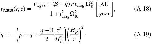 \appendix \setcounter{section}{1} \begin{eqnarray} \label{A:v_r_dust} &&{v}_{\rm r,dust}(r,z)=\frac{{v}_{\rm r,gas}+(\beta-\eta)\,r\,t_{\rm drag}\,\Omega_{\rm K}^2} {1+t_{\rm drag}^2\Omega_{\rm K}^2} \left[\mathrm{ \frac{AU}{year} }\right] , \\[2.5mm] && \eta = -\left(p+q+\frac{q+3}{2}\frac{z^2}{H_p^2}\right) \left(\frac{H_p}{r}\right)^2 \cdot \end{eqnarray}