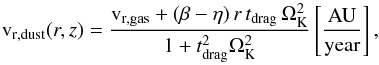 \begin{equation} \mathrm{v}_{\rm r,dust}(r,z)=\frac{\mathrm{v}_{\rm r,gas}+(\beta-\eta)\,r\,t_{\rm drag}\,\Omega_{\rm K}^2} {1+t_{\rm drag}^2\Omega_{\rm K}^2} \left[\mathrm{ \frac{AU}{year} }\right] , \end{equation}