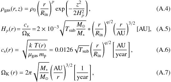 \appendix \setcounter{section}{1} \begin{eqnarray} \label{A:gas_density} && \rho_{\rm gas}(r,z) = \rho_0 \left(\frac{r}{R_{\rm in}}\right)^p \exp\left(-\frac{z^2}{2H_p^2}\right) ,\\ && \label{A:Hp} H_p(r) \! =\! \frac{c_s}{\Omega_{\rm K}}\! =\! 2\times 10^{-3}\!\sqrt{T_{\rm sub}\frac{M_\odot}{M_*}}* \left( \frac{r}{R_{\rm in}} \right)^{q/2} \!\left( \frac{r}{\mathrm{AU}} \right)^{3/2} [\mathrm{AU}] ,~~~~~~~~~~~ \\ &&\label{A:cs} c_{\rm s} (r) = \sqrt{\frac{k \,\, T(r)}{\mu_{\rm gas}\,m_{\rm p}}} = 0.0126 \sqrt{T_{\rm sub}} \left( \frac{r}{R_{\rm in}} \right)^{q/2} \left[\mathrm{ \frac{AU}{year} }\right] , \\ &&\label{A:OmegaK} \Omega_{\rm K}\,(r) = 2\pi \sqrt{\frac{M_*}{M_\odot}} \left( \frac{\mathrm{AU}}{r}\right)^{3/2} \left[\mathrm{\frac{1}{year} }\right], \end{eqnarray}