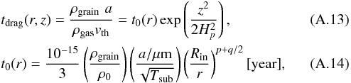 \appendix \setcounter{section}{1} \begin{eqnarray} &&\label{A:tdrag} t_{\rm drag}(r,z) = \frac{\rho_{\rm grain} \,\,a}{\rho_{\rm gas} v_{\rm th}} = t_0(r) \exp\left(\frac{z^2}{2H_p^2}\right) , \\ &&\label{A:tdrag0} t_0 (r) = \frac{10^{-15}}{3}\left(\frac{\rho_{\rm grain}}{\rho_0}\right) \left(\frac{a/\mu {\rm m}}{\sqrt{T_{\rm sub}}}\right) \left(\frac{R_{\rm in}}{r}\right)^{p+q/2} [\mathrm{year}] , \end{eqnarray}
