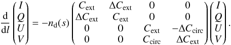 \appendix \setcounter{section}{1} \begin{equation} \frac{\rm{d}}{{\rm d}l}\begin{pmatrix} I\\ Q \\ U \\ V \end{pmatrix}=- n_{\rm{d}}(s)\begin{pmatrix} C_{\rm{ext}} & \Delta C_{\rm{ext}} & 0 & 0 \\ \Delta C_{\rm{ext}} & C_{\rm{ext}} & 0 & 0\\ 0 & 0 & C_{\rm{ext}} & -\Delta C_{\rm{circ}} \\ 0 & 0 & C_{\rm{circ}} & \Delta C_{\rm{ext}} \end{pmatrix}\begin{pmatrix} I\\ Q \\ U \\ V \end{pmatrix}. \label{eq:radtrans} \end{equation}