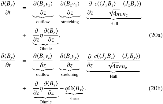 % subequation 3136 0 \begin{eqnarray} \pD{t}{\langle B_x \rangle} &=&\underbrace{\pD{z}{\langle B_x v_z \rangle}}_\mathrm{outflow} - \underbrace{\pD{z}{ \langle B_z v_x \rangle}}_\mathrm{stretching}-\underbrace{\pD{z}{}\frac{c(\langle J_xB_z \rangle - \langle J_zB_x \rangle)}{\sqrt{4\pi}en_{\rm e}}}_ \mathrm{Hall} \nonumber\\* \label{eq:xind} \mbox{} & + &\underbrace{\pD{z}{} \eta \pD{z}{\langle B_x \rangle}}_\mathrm{Ohmic} , \\* \pD{t}{\langle B_y\rangle}&=&\underbrace{\pD{z}{ \langle B_y v_z \rangle}}_\mathrm{outflow} - \underbrace{\pD{z}{\langle B_z v_y \rangle}}_\mathrm{stretching} -\underbrace{\pD{z}{} \frac{c(\langle J_yB_z \rangle - \langle J_zB_y \rangle)}{\sqrt{4\pi}en_{\rm e}}}_\mathrm{Hall} \nonumber \\* \label{eq:yind} \mbox{} & +&\underbrace{\pD{z}{} \eta \pD{z}{\langle B_y \rangle}}_\mathrm{Ohmic} - \underbrace{q\Omega \langle B_x\rangle}_\mathrm{shear}. \end{eqnarray}