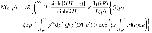 \begin{eqnarray} N(z,p)&=&\bar{\nu} R\int^{\infty}_0 {\rm d}k\; \frac{\sinh\left[k(H-z)\right]}{\sinh(kH)}\times \frac{\mathrm{J_1}(kR)}{L(p)}\Biggl\{Q(p)\nonumber\\ &&+\xi sp^{-s}\int^p_{p_0}{p^\prime}^s {\rm d}p^\prime\;Q(p^\prime)\mathcal{A}(p^\prime)\times\exp\left(\xi s\int^p_{p^\prime} \mathcal{A}(u){\rm d}u\right)\Biggr\}. \end{eqnarray}