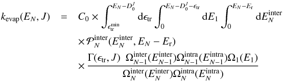 \begin{eqnarray} \label{eq:PST-integ-einter} \kevap(E_N,J) &=& C_0 \times \int_{\Etrmin}^{E_N-D_0^J} {\rm d}\Etr \int_{0}^{E_N-D_0^J-\Etr} {\rm d}E_1 \int_0^{E_N-E_{\rm r}} {\rm d}\Einter_N \nonumber\\ &&\times \, {\cal P}_N^{\rm inter} (\Einter_N,E_N-E_{\rm r}) \nonumber\\ &&\times \, \frac{\Gamma(\Etr,J) ~~ \Ominter_{N-1}(\Einter_{N-1}) \Omintra_{N-1}(\Eintra_{N-1}) \Omega_1(E_1)} {\Ominter_N(\Einter_N) \Omintra_N(\Eintra_N)} \end{eqnarray}