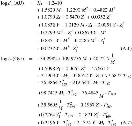 \appendix \setcounter{section}{1} \begin{eqnarray} \log d_{\rm m} ({\rm AU}) & = & K_1 -1.2410 \nonumber\\ && +\, 1.5820 \; M -1.2290 \; M^2 + 0.4822 \; M^3 \nonumber \\ && +\, 1.0790 \; Z_{\rm l} + 0.5470 \; Z_{\rm l}^2 + 0.0952 \; Z_{\rm l}^3 \nonumber \\ &&\,+ 1.0832 \; Y -1.0129 \; M \cdot Z_{\rm l} + 0.0051 \; Y \cdot Z_{\rm l}^3 \nonumber\\ &&\,-0.2799 \; M^2 \cdot \; Z_{\rm l}^2 + 0.8673 \; Y \cdot M^2\nonumber\\ &&\, -0.8351 \; Y \cdot M^3 -0.0285 \; M^3 \cdot Z_{\rm l}^3 \nonumber\\ & &\, -0.0232 \; Y \cdot M^3 \cdot Z_{\rm l}^3\\ \log t_{\rm m} ({\rm Gyr}) & = & -34.2982 + 109.9736 \; M_{\rm l} + 40.7217 \frac{1}{M}\nonumber\\ && \,+ 1.5098 \; Z_{\rm l} + 0.0665 \; Z_{\rm l}^2 -4.7661 \; Y \nonumber\\ && \,-3.1963 \; Y \cdot M_{\rm l} -0.8552 \; Y \cdot Z_{\rm l} + 77.5873 \; T_{169} \nonumber\\ &&\, -36.3864 \; T_{169}^2 -212.5445 \; M_{\rm l} \cdot T_{169} \nonumber\\ && \,+ 98.7415 \; M_{\rm l} \cdot T_{169}^2 -76.4845 \frac{1}{M} \cdot T_{169} \nonumber\\ && +\, 35.5695 \frac{1}{M} \cdot T_{169}^2 -0.1967 \; Z_{\rm l} \cdot T_{169}^2 \nonumber\\ && \,+ 0.2764 \; Z_{\rm l}^2 \cdot T_{169} -0.1871 \; Z_{\rm l}^2 \cdot T_{169}^2 \nonumber\\ && +\,0.3196 \; Y \cdot T_{169}^2 + 2.1374 \; Y \cdot M_{\rm l} \cdot T_{169}^2 \end{eqnarray}