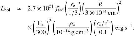 \begin{eqnarray} L_\mathrm{bol} & \simeq & 2.7\times 10^{51}\, f_\mathrm{rad} \left(\frac{\epsilon_\mathrm{e}}{1/3}\right) \left(\frac{R}{3\times 10^{14}\, \mathrm{cm}}\right)^2 \nonumber\\ & & \times\left(\frac{\Gamma_*}{300}\right)^2 \left(\frac{\rho_*}{10^{-14}\, \mathrm{g\,cm^{-3}}}\right) \left(\frac{\epsilon_* /c^2}{0.1}\right)\, \mathrm{erg\,s^{-1}}. \label{eq:lbol} \end{eqnarray}