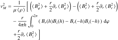 \begin{eqnarray} \vv_{M}^{ 2 } & = &\frac { 1 }{ \mu \avg{\rho}} \left[\; \left( \avg{B_{\varphi}^2} + \frac{r}{2}\partial _{ r }\avg{B_{\varphi}^2} \right) \right. - \left( \avg{B_{r}^2} + \frac{r}{2}\partial _{ r }\avg{B_{r}^2} \right) \nonumber \\ & &\quad- \frac{r}{4\pi h} \int_{0}^{2\pi}{ \left(\, B_r(h) B_z(h) - B_r(-h) B_z(-h) \,\right)\,{\rm d}\varphi} \nonumber \\ && \quad \left. + \frac{r}{2}\partial _{r}\avg{B_{z}^2} \;\right] \label{eq5} \end{eqnarray}