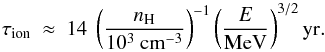 \begin{equation} \tau_{\rm ion} ~\approx~ 14 ~ \left( \frac{\nh}{10^3~{\rm cm}^{-3}} \right)^{-1} \left( \frac{E}{\rm MeV} \right)^{3/2} {\rm yr} . \end{equation}