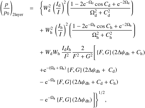 \begin{eqnarray} \label{directsum_2layer} \left(\frac{p}{p_{0}}\right)_{\rm 2layer} &=& \Bigg\{ W^2_{\rm d} \, \left( \frac{I_{\rm d}}{I} \right)^2 \left( \frac{1 - 2{\rm e}^{-\Omega_{\rm d}}\cos{C_{\rm d}}+{\rm e}^{-2\Omega_{\rm d}}}{\Omega^2_{\rm d} + C^2_{\rm d}}\right) \nonumber \\[2mm] && +~ W^2_{\rm h} \, \left( \frac{I_{\rm h}}{I} \right)^2 \left( \frac{1 - 2{\rm e}^{-\Omega_{\rm h}}\cos{C_{\rm h}}+{\rm e}^{-2 \Omega_{\rm h}}}{\Omega^2_{\rm h} + C^2_{\rm h}}\right) \nonumber \\[2mm] && +~ W_{\rm d} W_{\rm h} \, \frac{I_{\rm d} I_{\rm h}}{I^2} \frac{2}{F^2 + G^2} \Bigg[\left \lbrace F,G \right \rbrace \left( 2 \Delta \psi_{\rm dh} + C_{\rm h} \right) \nonumber \\[2mm] && + {\rm e}^{-(\Omega_{\rm d} \, + \, \Omega_{\rm h})} \left \lbrace F,G \right \rbrace \left( 2 \Delta \psi_{\rm dh} +~ C_{\rm d} \right) \nonumber \\[2mm] && -~ {\rm e}^{- \Omega_{\rm d}} \left \lbrace F,G \right \rbrace \left( 2 \Delta \psi_{\rm dh} + C_{\rm d} + C_{\rm h} \right) \nonumber \\[2mm] && -~ {\rm e}^{- \Omega_{\rm h}} \left \lbrace F,G \right \rbrace \left( 2 \Delta \psi_{\rm dh} \right) \Bigg] \Bigg\}^{1/2}, \end{eqnarray}