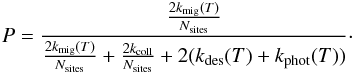 \begin{eqnarray*} P=\frac{\frac{2k_{\rm mig}(T)}{N_{\rm sites}}}{\frac{2k_{\rm mig}(T)}{N_{\rm sites}}+\frac{2k_{\rm coll}}{N_{\rm sites}}+2(k_{\rm des}(T)+k_{\rm phot}(T))}\cdot \end{eqnarray*}