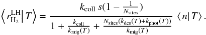 \begin{eqnarray*} \left\langle \left.r_{\rm H_{2}}^{\rm LH}\right|T\right\rangle =\frac{k_{\rm coll}\, s(1-\frac{1}{N_{\rm sites}})}{1+\frac{k_{\rm coll}}{k_{\rm mig}(T)}+\frac{N_{\rm sites}(k_{\rm des}(T)+k_{\rm phot}(T))}{k_{\rm mig}(T)}}\,\left\langle \left.n\right|T\right\rangle . \end{eqnarray*}