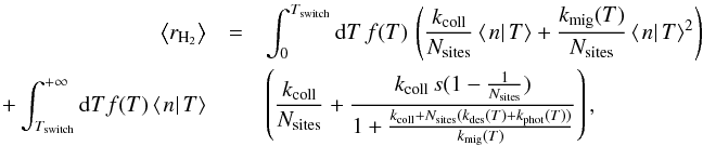 \begin{eqnarray} \left\langle r_{\rm H_{2}}\right\rangle &=&\int_{0}^{T_{\mathrm{switch}}}{\rm d}T\, f(T)\,\left(\frac{k_{\mathrm{coll}}}{N_{\mathrm{sites}}}\left\langle \left.n\right|T\right\rangle +\frac{k_{\mathrm{mig}}(T)}{N_{\mathrm{sites}}}\left\langle \left.n\right|T\right\rangle ^{2}\right)\nonumber\\ +\int_{T_{\mathrm{switch}}}^{+\infty}{\rm d}Tf(T)\left\langle \left.n\right|T\right\rangle &&\left(\frac{k_{\mathrm{coll}}}{N_{\mathrm{sites}}}+\frac{k_{\mathrm{coll}}\, s(1-\frac{1}{N_{\mathrm{sites}}})}{1+\frac{k_{\mathrm{coll}}+N_{\mathrm{sites}}(k_{\mathrm{des}}(T)+k_{\mathrm{phot}}(T))}{k_{\mathrm{mig}}(T)}}\right), \end{eqnarray}