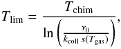 \begin{eqnarray*} T_{\mathrm{lim}}=\frac{T_{\mathrm{chim}}}{\ln\left(\frac{\nu_{0}}{k_{\mathrm{coll}}\, s(T_{\mathrm{gas}})}\right)}, \end{eqnarray*}