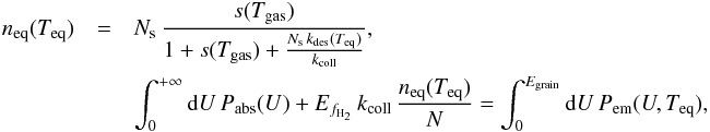 \appendix \setcounter{section}{1} \begin{eqnarray*} n_{\mathrm{eq}}(T_{\mathrm{eq}})&=&N_{\mathrm{s}}\,\frac{s(T_{\mathrm{gas}})}{1+s(T_{\mathrm{gas}})+\frac{N_{\mathrm{s}}\, k_{\mathrm{des}}(T_{\mathrm{eq}})}{k_{\mathrm{coll}}}},\nonumber\\ &&\int_{0}^{+\infty}{\rm{d}}U\, P_{\mathrm{abs}}(U)+E_{f_{\mathrm{H}_{2}}}\, k_{\mathrm{coll}}\,\frac{n_{\mathrm{eq}}(T_{\mathrm{eq}})}{N}=\int_{0}^{E_{\mathrm{grain}}}{\rm{d}}U\, P_{\mathrm{em}}(U,T_{\mathrm{eq}}), \end{eqnarray*}