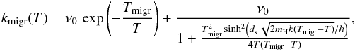 \begin{eqnarray*} k_{\mathrm{migr}}(T)=\nu_{0}\,\exp\left(-\frac{T_{\mathrm{migr}}}{T}\right)+\frac{\nu_{0}}{1+\frac{T_{\mathrm{migr}}^{2}\sinh^{2}\left(d_{\rm s}\sqrt{2m_{\rm H}k(T_{\mathrm{migr}}-T)}/\hbar\right)}{4T(T_{\mathrm{migr}}-T)}}, \end{eqnarray*}
