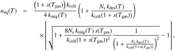 \begin{eqnarray} n_{\rm eq}(T)&=&\frac{\left(1+s(T_{\mathrm{gas}})\right)k_{\mathrm{coll}}}{4\, k_{\mathrm{mig}}(T)}\left(1+\frac{N_{\mathrm{s}}\, k_{\mathrm{des}}(T)}{k_{\mathrm{coll}}(1+s(T_{\mathrm{gas}}))}\right) \notag\\&&\quad\times \left[\sqrt{1+\frac{8N_{\mathrm{s}}\, k_{\mathrm{mig}}(T)\, s(T_{\mathrm{gas}})}{k_{\mathrm{coll}}(1+s(T_{\mathrm{gas}}))^{2}}\frac{1}{\left(1+\frac{N_{\mathrm{s}}\, k_{\mathrm{des}}(T)}{k_{\mathrm{coll}}(1+s(T_{\mathrm{gas}}))}\right)^{2}}}-1\right],\label{eq:n_eq_LH} \end{eqnarray}