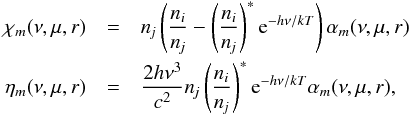 \begin{eqnarray} \chi_m(\nu,\mu,r) &=& \nj \left({\ni\over\nj}-\left({\ni\over\nj}\right)^* {\rm e}^{-h\nu/kT}\right) \alpha_m(\nu,\mu,r)\nonumber\\ \eta_m(\nu,\mu,r) &=& {2h\nu^3\over c^2} \nj \left({\ni\over\nj}\right)^* {\rm e}^{-h\nu/kT} \alpha_m(\nu,\mu,r) , \end{eqnarray}