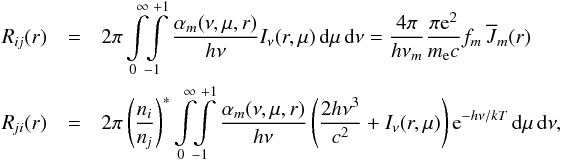 \begin{eqnarray} \Rij(r) &=& 2\pi \int\limits_0^\infty \!\! \int\limits_{-1}^{+1} {\alpha_m(\nu,\mu,r) \over h\nu} I_\nu(r,\mu) \,\dd\mu\,\dd\nu = {4\pi \over h\nu_m}{\pi {\rm e}^2 \over m_\mathrm{e}c} f_m\,\Jbar_m(r)\nonumber\\ \Rji(r) &=& 2\pi \left({\ni\over\nj}\right)^* \int\limits_0^\infty \!\! \int\limits_{-1}^{+1} {\alpha_m(\nu,\mu,r) \over h\nu} \left({2h\nu^3 \over c^2}+I_\nu(r,\mu)\right) {\rm e}^{-h\nu/kT} \,\dd\mu\,\dd\nu , \label{eqn:rr} \end{eqnarray}