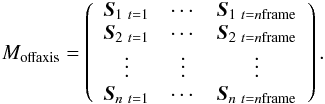 \begin{eqnarray*} {M_{\rm offaxis}} = \left( \begin{array}{ccc} \vec{S}_{1\ t=1} & \cdots & \vec{S}_{1\ t=n\rm frame}\\ \vec{S}_{2\ t=1} & \cdots & \vec{S}_{2\ t=n\rm frame}\\ \vdots & \vdots &\vdots\\ \vec{S}_{n\ t=1} & \cdots & \vec{S}_{n\ t=n\rm frame} \end{array} \right). \end{eqnarray*}
