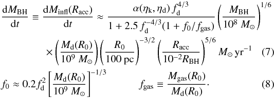\begin{align} \label{hopkins} &\frac{{\rm d}M_ {\rm BH}}{{\rm d}t} \equiv \frac{{\rm d}M_ {\rm infl} (R_{\rm acc})}{{\rm d}t} \approx {\alpha(\eta_{\rm k},\eta_{\rm d}) \, f_{\rm d}^{4/3}\over 1+2.5\,f_{\rm d}^{-4/3}(1 + f_0/f_{\rm gas}) } \left( \frac{M_{\rm BH}}{10^8~M_{\odot}}\right)^{1/6}\nonumber\\ &\quad\quad \quad\quad\times \left( \frac{M_{\rm d}(R_0)}{10^9~M_{\odot}}\right) \left( \frac{R_0}{100~{\rm pc} }\right) ^{-3/2} \left( \frac{R_{\rm acc}}{10^{-2}R_{\rm BH}}\right) ^{5/6} M_{\odot}\,{\rm yr}^{-1} \\ &f_0 \approx 0.2 f_{\rm d}^2 \left[ \frac{M_{\rm d}(R_0)}{10^9~M_{\odot}}\right]^{-1/3} {\hspace{1cm}} f_{\rm gas} \equiv {M_{\rm gas} (R_0)\over M_{\rm d}(R_0)}\cdot \end{align}