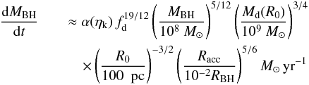 \begin{eqnarray} \label{exponential} \frac{{\rm d}M_ {\rm BH}}{{\rm d}t} &&\approx \alpha(\eta_{\rm k}) \,f_{\rm d}^{19/12} \left( \frac{M_{\rm BH}}{10^8~M_{\odot}}\right)^{5/12} \left( \frac{M_{\rm d}(R_0)}{10^9~M_{\odot}}\right)^{3/4}\nonumber\\ &&\quad \times\left( \frac{R_0}{100~{\rm~{\rm pc}} }\right) ^{-3/2} \left( \frac{R_{\rm acc}}{10^{-2}R_{\rm BH}}\right) ^{5/6} M_{\odot}\,{\rm yr}^{-1} \end{eqnarray}