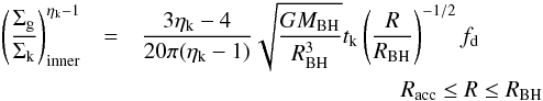 \appendix \setcounter{section}{1} \begin{eqnarray} \label{sigmain} \left( \dfrac{\Sigma_{\rm g}}{\Sigma_{\rm k} } \right)^{\eta_{\rm k}-1}_{\rm inner} &=& \dfrac{3 \eta_{\rm k} - 4}{20 \pi (\eta_{\rm k}-1)} \sqrt{\dfrac{GM_{\rm BH}}{R_{\rm BH}^3}}t_{\rm k} \left(\dfrac{R}{R_{\rm BH}} \right)^{-1/2}f_{\rm d} \nonumber \\ &&\hspace*{4cm} R_{\rm acc}\leq R\leq R_{\rm BH} \end{eqnarray}