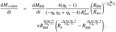 \appendix \setcounter{section}{2} \begin{eqnarray} \dfrac{{\rm d}M_ {*,\rm outer}}{{\rm d}t} &=& \dfrac{{\rm d}M_ {\rm BH}}{{\rm d}t} \dfrac{4(\eta_{\rm k}-1)}{(-\eta_{\rm k} \, \eta_{\rm d} + \eta_{\rm k} -4 )\,R_{\rm acc}^2} \left(\dfrac{R_{\rm BH}}{R_{\rm acc}}\right)^{-\frac{\eta_{\rm k}}{2(\eta_{\rm k}-1)}}\nonumber\\[2mm] &&\quad \times R_{\rm BH}^{\frac{\eta_{\rm k}(\eta_{\rm d}+3)}{2(\eta_{\rm k}-1)}}\left(R_0^{\frac{- \eta_{\rm k} \, \eta_{\rm d} + \eta_{\rm k} -4}{2 ( \eta_{\rm k} -1)}}-R_{\rm BH}^{\frac{- \eta_{\rm k} \, \eta_{\rm d} + \eta_{\rm k} -4}{2 ( \eta_{\rm k} -1)}}\right). \end{eqnarray}