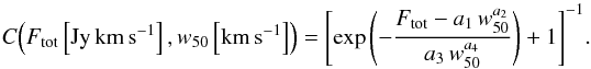 \begin{equation} C\!\left(F_{\rm tot}\left[\rm Jy\,km\,s^{-1}\right],w_{50}\left[\rm km\,s^{-1}\right]\right) = \left[\exp\left(-\frac{F_{\rm tot} - a_1\,w_{50}^{a_2}}{a_3\,w_{50}^{a_4}}\right) + 1\right]^{-1}\!. \end{equation}