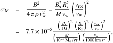 \begin{eqnarray} \sigma_{\rm M} &=& \frac{B^2}{4\,\pi\,\rho\,v_{\rm w}^2} = \frac{B_{\rm s}^2\,R_{\rm s}^2}{\dot{M}\,v_{\rm w}}\,\left(\frac{v_{\rm rot}}{v_{\rm w}}\right)^2 \nonumber \\ &=& 7.7\times 10^{-5} \frac{\left(\frac{B_{\rm s}}{1\,\mathrm{G}}\right)^2\, \left(\frac{R_{\rm s}}{\mathrm{R}_\odot}\right)^2\, \left(\frac{v_{\rm rot}}{v_{\rm w}}\right)^2} {\left(\frac{\dot{M}}{10^{-8}\, \mathrm{M}_\odot/\mathrm{yr}}\right)\, \left(\frac{v_{\rm w}}{1000\,\mathrm{km\,s^{-1}}}\right)} , \end{eqnarray}