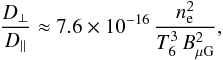 \begin{eqnarray} \frac{D_\bot}{D_\|} \approx 7.6\times 10^{-16}\, \frac{n_{\rm e}^2}{T_6^3\,B_{\mu\mathrm{G}}^2} , \label{eq:kratio} \end{eqnarray}