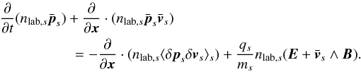 \appendix \setcounter{section}{2} \begin{eqnarray} \frac{\partial}{\partial t} (n_{\mathrm{lab},s}\bar{\vec{p}}_s) + \frac{\partial}{\partial \vec{x}}\cdot (n_{\mathrm{lab},s} \bar{\vec{p}}_s\bar{\vec{v}}_s) = -\frac{\partial}{\partial \vec{x}}\cdot (n_{\mathrm{lab},s}\langle \delta \vec{p}_s\delta \vec{v}_s\rangle_s) + \frac{q_s}{m_s}n_{\mathrm{lab},s}(\vec{E}+\bar{\vec{v}}_s\wedge \vec{B}). \label{equ:fluid_2} \end{eqnarray}