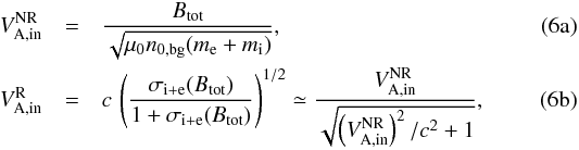 % subequation 1492 0 \begin{eqnarray} V_\mathrm{A,in}^\mathrm{NR} &=& \frac{B_\mathrm{tot}}{\sqrt{\mu_0 n_{0,\mathrm{bg}} (m_\mathrm{e}+m_\mathrm{i})}}, \label{equ:inflow_NR_Alfven_speed} \\ V_\mathrm{A,in}^\mathrm{R} &=& c\,\left(\frac{\sigma_{\mathrm{i}+\mathrm{e}}(B_\mathrm{tot})}{1+\sigma_{\mathrm{i}+\mathrm{e}}(B_\mathrm{tot})}\right)^{1/2} \simeq \frac{V_\mathrm{A,in}^\mathrm{NR}}{\sqrt{\left(V_\mathrm{A,in}^\mathrm{NR}\right)^2/c^2+1}}, \label{equ:inflow_R_Alfven_speed} \end{eqnarray}