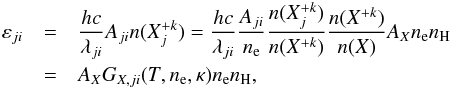 \begin{eqnarray} \varepsilon_{ji} &=& \frac{hc}{\lambda_{ji}} A_{ji} n(X_j^{+k}) = \frac{hc}{\lambda_{ji}} \frac{A_{ji}}{n_\mathrm{e}} \frac{n(X_j^{+k})}{n(X^{+k})} \frac{n(X^{+k})}{n(X)} A_X n_\mathrm{e} n_\mathrm{H} \nonumber\\ &=& A_X G_{X,ji}(T,n_\mathrm{e},\kappa) n_\mathrm{e} n_\mathrm{H}, \label{Eq:line_emissivity} \end{eqnarray}