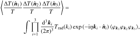 \appendix \setcounter{section}{1} \begin{eqnarray} \Bigg \langle \frac{\Delta T({\hat {\vec n}}_1)}{T}&& \frac{\Delta T({\hat {\vec n}}_2)}{T} \frac{\Delta T({\hat {\vec n}}_3)}{T} \Bigg\rangle = \nonumber \\ &&\int \prod_{i=1}^3 \frac{ {\rm d}^3 {\vec k}_i}{(2 \pi)^3} T_{\rm rad}(k_i) \exp \left( - {\rm i} \eta {\vec k}_i \cdot {\hat {\vec n}}_i \right) \langle \varphi_{{\vec k}_1} \varphi_{{\vec k}_2} \varphi_{{\vec k}_3} \rangle, \end{eqnarray}